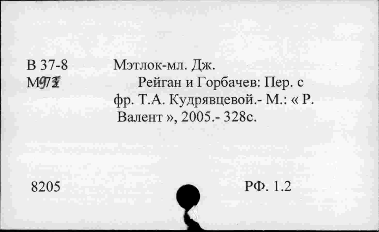 ﻿В 37-8
Мэтлок-мл. Дж.
Рейган и Горбачев: Пер. с фр. Т.А. Кудрявцевой.- М.: « Р. Валент », 2005.- 328с.
8205
РФ. 1.2